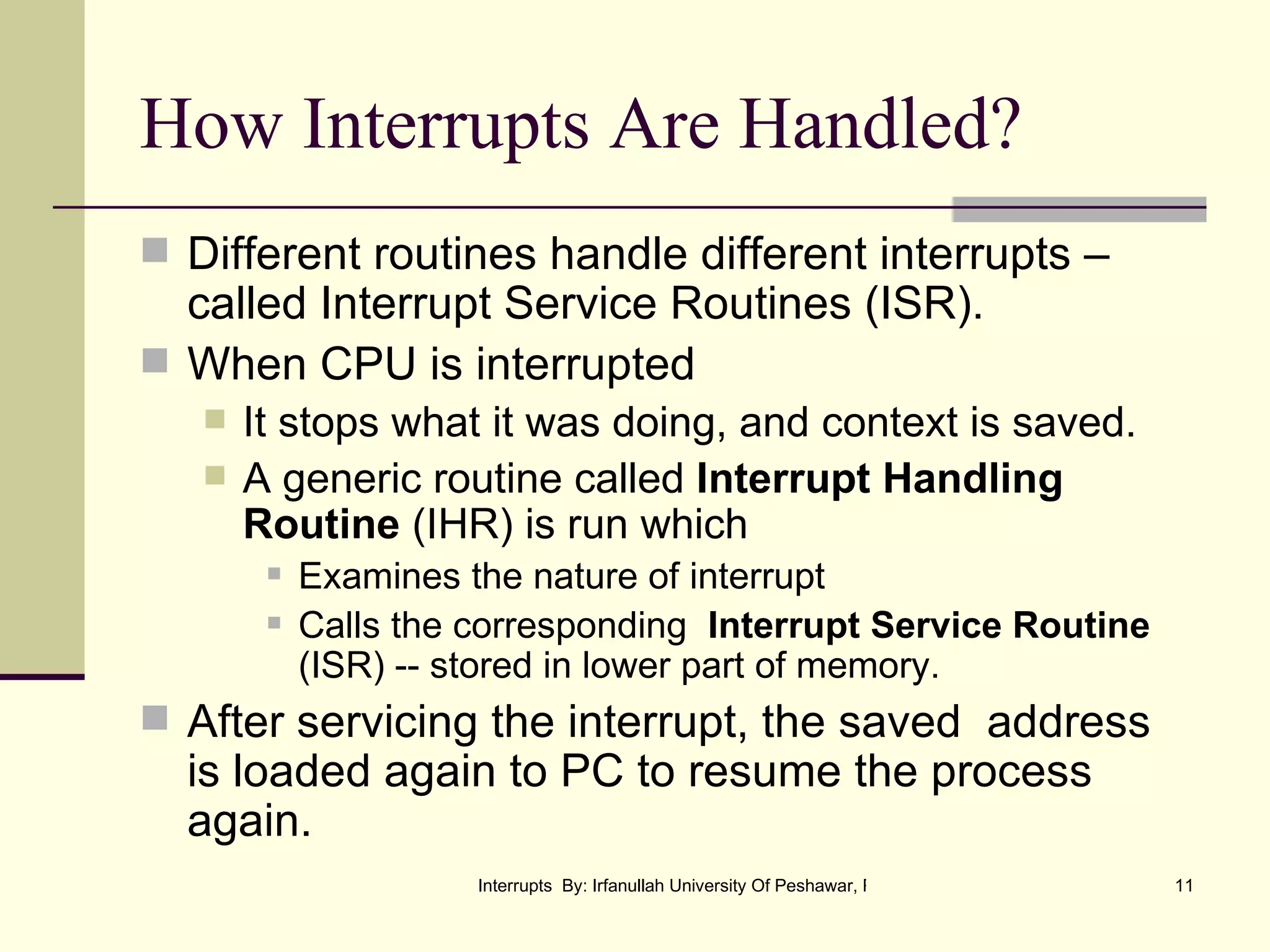How Interrupts Are Handled? Different routines handle different interrupts –called Interrupt Service Routines (ISR). When CPU is interrupted It stops what it was doing, and context is saved.  A generic routine called  Interrupt Handling Routine  (IHR) is run which  Examines the nature of interrupt Calls the corresponding  Interrupt Service Routine  (ISR) -- stored in lower part of memory. After servicing the interrupt, the saved  address is loaded again to PC to resume the process again. 