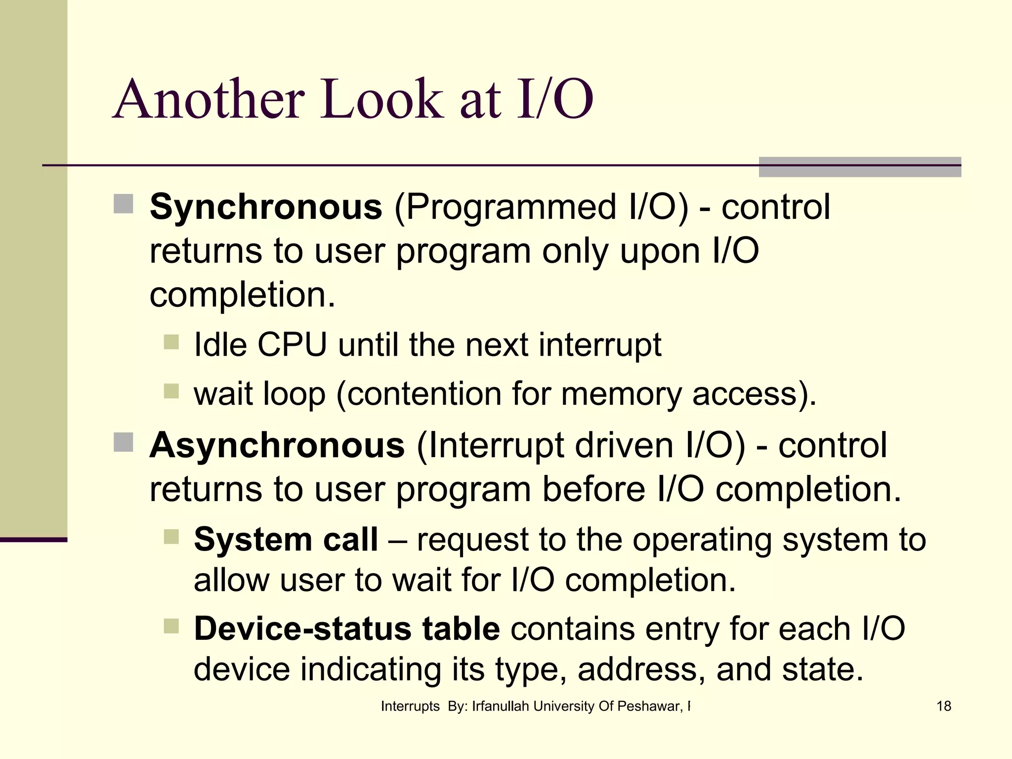 Another Look at I/O Synchronous  (Programmed I/O) - control returns to user program only upon I/O completion. Idle CPU until the next interrupt wait loop (contention for memory access). Asynchronous  (Interrupt driven I/O) - control returns to user program before I/O completion. System call  – request to the operating system to allow user to wait for I/O completion. Device-status table  contains entry for each I/O device indicating its type, address, and state. 