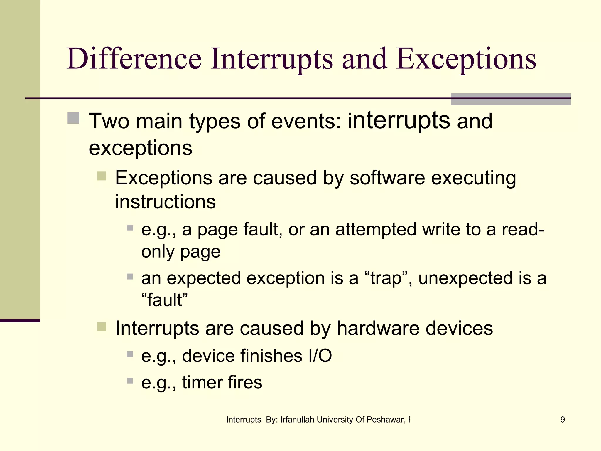 Difference Interrupts and Exceptions Two main types of events: i nterrupts  and exceptions Exceptions are caused by software executing instructions e.g., a page fault, or an attempted write to a read-only page an expected exception is a “trap”, unexpected is a “fault” Interrupts are caused by hardware devices e.g., device finishes I/O e.g., timer fires 