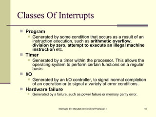 Classes Of Interrupts Program Generated by some condition that occurs as a result of an instruction execution, such as  arithmetic overflow ,  division by zero ,  attempt to execute an illegal machine instruction  etc. Timer Generated by a timer within the processor. This allows the operating system to perform certain functions on a regular basis. I/O Generated by an I/O controller, to signal normal completion of an operation or to signal a variety of error conditions. Hardware failure Generated by a failure, such as power failure or memory parity error. 