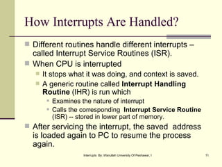 How Interrupts Are Handled? Different routines handle different interrupts –called Interrupt Service Routines (ISR). When CPU is interrupted It stops what it was doing, and context is saved.  A generic routine called  Interrupt Handling Routine  (IHR) is run which  Examines the nature of interrupt Calls the corresponding  Interrupt Service Routine  (ISR) -- stored in lower part of memory. After servicing the interrupt, the saved  address is loaded again to PC to resume the process again. 