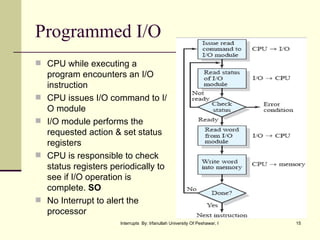 Programmed I/O CPU while executing a program encounters an I/O instruction CPU issues I/O command to I/O module I/O module performs the requested action & set status registers CPU is responsible to check status registers periodically to see if I/O operation is complete.  SO No Interrupt to alert the processor  