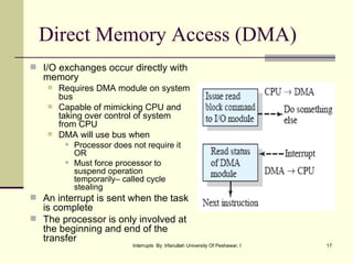 Direct Memory Access (DMA) I/O exchanges occur directly with memory Requires DMA module on system bus Capable of mimicking CPU and taking over control of system from CPU DMA will use bus when Processor does not require it OR Must force processor to suspend operation temporarily– called cycle stealing An interrupt is sent when the task is complete The processor is only involved at the beginning and end of the transfer 