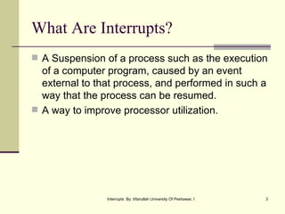 What Are Interrupts? A Suspension of a process such as the execution of a computer program, caused by an event external to that process, and performed in such a way that the process can be resumed. A way to improve processor utilization. 