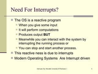 Need For Interrupts? The OS is a reactive program When you give some input It will perform computations  Produces output  BUT  Meanwhile you can interact with the system by interrupting the running process or  You can stop and start another process. This reactive ness is due to interrupts Modern Operating Systems  Are Interrupt driven 