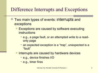 Difference Interrupts and Exceptions Two main types of events: i nterrupts  and exceptions Exceptions are caused by software executing instructions e.g., a page fault, or an attempted write to a read-only page an expected exception is a “trap”, unexpected is a “fault” Interrupts are caused by hardware devices e.g., device finishes I/O e.g., timer fires 