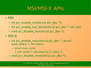 10© 2010-15 SysPlay Workshops <workshop@sysplay.in>
All Rights Reserved.
MSI/MSI-X APIs
MSI
int pci_enable_msi(strcut pci_dev *);
int pci_enable_msi_block(strcut pci_dev *, int cnt);
void pci_disable_msi(strcut pci_dev *);
MSI-X
int pci_enable_msix(strcut pci_dev *, struct
msix_entry *, int nvec);
struct msix_entry
{ u16 vector /* allocated irq */, entry; };
void pci_disable_msix(strcut pci_dev *);
 