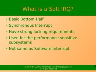 12© 2010-15 SysPlay Workshops <workshop@sysplay.in>
All Rights Reserved.
What is a Soft IRQ?
Basic Bottom Half
Synchronous Interrupt
Have strong locking requirements
Used for the performance sensitive subsystems
Not same as Software Interrupt
 