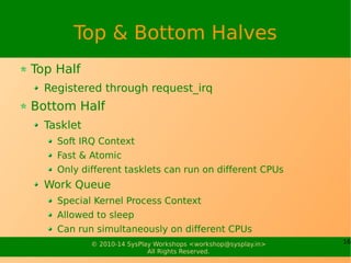 16© 2010-15 SysPlay Workshops <workshop@sysplay.in>
All Rights Reserved.
Top & Bottom Halves
Top Half
Registered through request_irq
Bottom Half
Tasklet
Soft IRQ Context
Fast & Atomic
Only different tasklets can run on different CPUs
Work Queue
Special Kernel Process Context
Allowed to sleep
Can run simultaneously on different CPUs
 