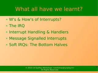 17© 2010-15 SysPlay Workshops <workshop@sysplay.in>
All Rights Reserved.
What all have we learnt?
W's & How's of Interrupts?
The IRQ
Interrupt Handling & Handlers
Message Signalled Interrupts
Soft IRQs: The Bottom Halves
 