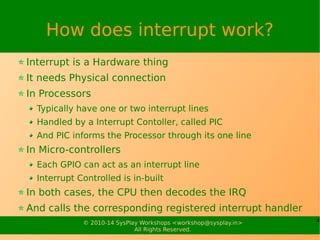 4© 2010-15 SysPlay Workshops <workshop@sysplay.in>
All Rights Reserved.
How does interrupt work?
Interrupt is a Hardware thing
It needs Physical connection
In Processors
Typically have one or two interrupt lines
Handled by a Interrupt Controller, called PIC
And PIC informs the Processor through its one line
In Micro-controllers
Each GPIO can act as an interrupt line
Interrupt Controller is in-built
In both cases, the CPU then decodes the IRQ
And calls the corresponding registered interrupt handler
 