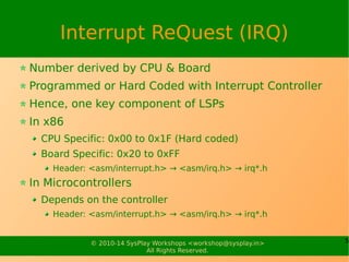 5© 2010-15 SysPlay Workshops <workshop@sysplay.in>
All Rights Reserved.
Interrupt ReQuest (IRQ)
Number derived by CPU & Board
Programmed or Hard Coded with Interrupt Controller
Hence, one key component of LSPs
In x86
CPU Specific: 0x00 to 0x1F (Hard coded)
Board Specific: 0x20 to 0xFF
Header: <asm/interrupt.h> → <asm/irq.h> → irq*.h
In Microcontrollers
Depends on the controller
Header: <asm/interrupt.h> → <asm/irq.h> → irq*.h
 