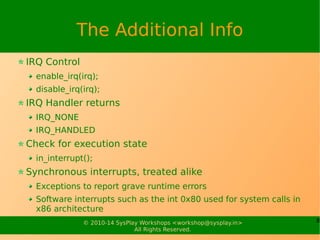 8© 2010-15 SysPlay Workshops <workshop@sysplay.in>
All Rights Reserved.
The Additional Info
IRQ Control
enable_irq(irq);
disable_irq(irq);
IRQ Handler returns
IRQ_NONE
IRQ_HANDLED
Check for execution state
in_interrupt();
Synchronous interrupts, treated alike
Exceptions to report grave runtime errors
Software interrupts such as the int 0x80 used for system calls in x86
architecture
 