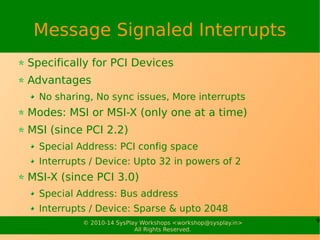 9© 2010-15 SysPlay Workshops <workshop@sysplay.in>
All Rights Reserved.
Message Signaled Interrupts
Specifically for PCI Devices
Advantages
No sharing, No sync issues, More interrupts
Modes: MSI or MSI-X (only one at a time)
MSI (since PCI 2.2)
Special Address: PCI config space
Interrupts / Device: Upto 32 in powers of 2
MSI-X (since PCI 3.0)
Special Address: Bus address
Interrupts / Device: Sparse & upto 2048
 