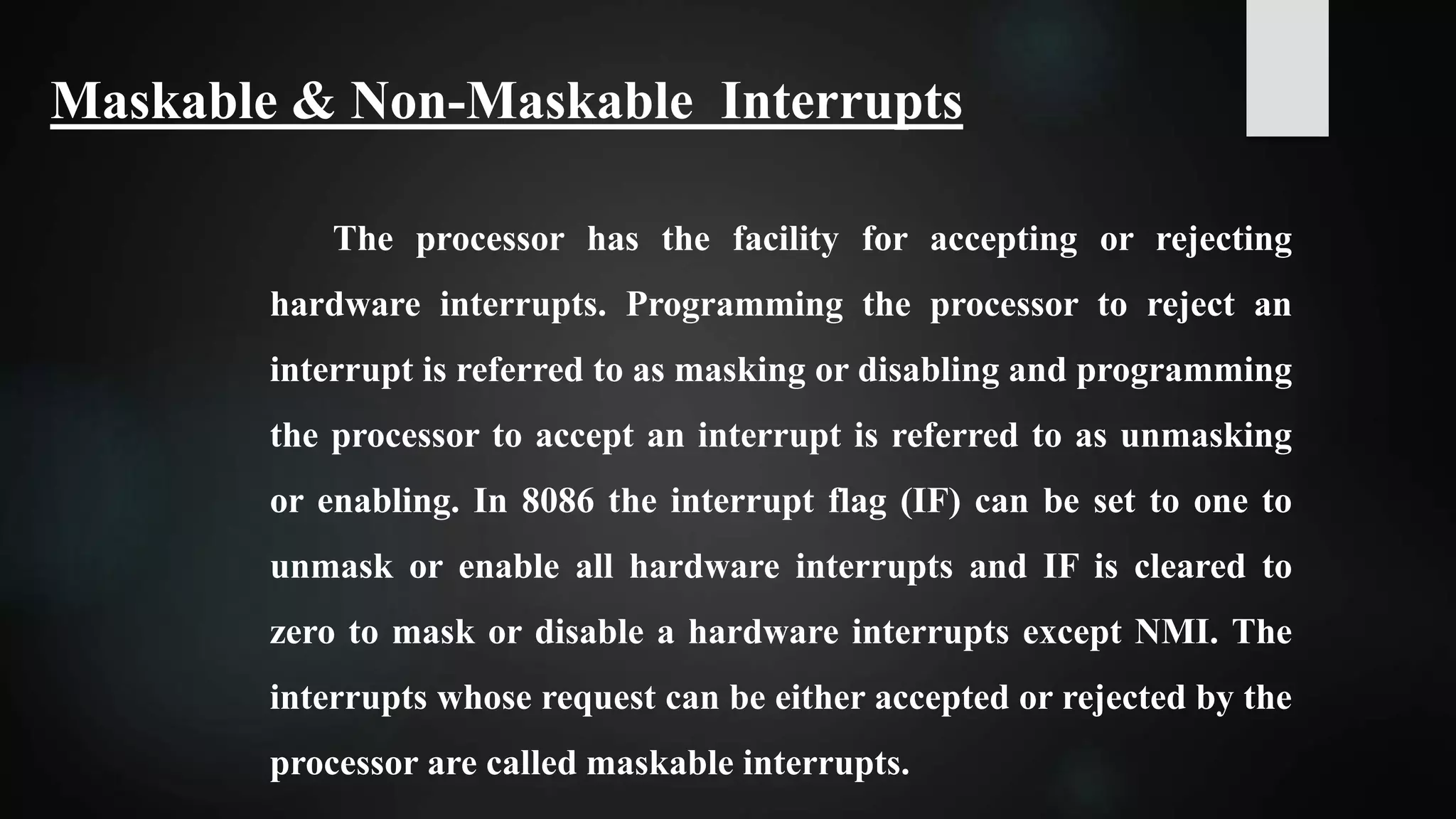 The processor has the facility for accepting or rejecting
hardware interrupts. Programming the processor to reject an
interrupt is referred to as masking or disabling and programming
the processor to accept an interrupt is referred to as unmasking
or enabling. In 8086 the interrupt flag (IF) can be set to one to
unmask or enable all hardware interrupts and IF is cleared to
zero to mask or disable a hardware interrupts except NMI. The
interrupts whose request can be either accepted or rejected by the
processor are called maskable interrupts.
Maskable & Non-Maskable Interrupts
 