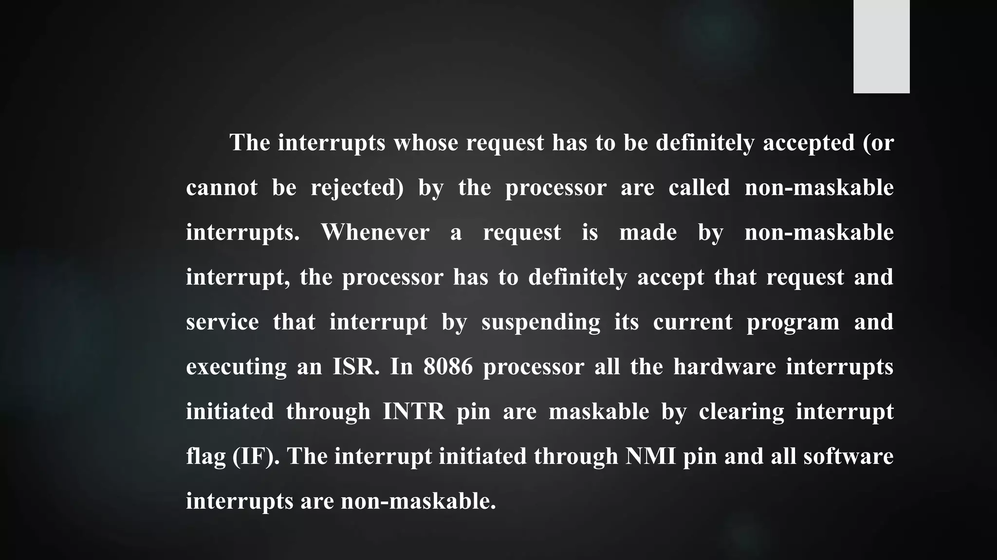 The interrupts whose request has to be definitely accepted (or
cannot be rejected) by the processor are called non-maskable
interrupts. Whenever a request is made by non-maskable
interrupt, the processor has to definitely accept that request and
service that interrupt by suspending its current program and
executing an ISR. In 8086 processor all the hardware interrupts
initiated through INTR pin are maskable by clearing interrupt
flag (IF). The interrupt initiated through NMI pin and all software
interrupts are non-maskable.
 