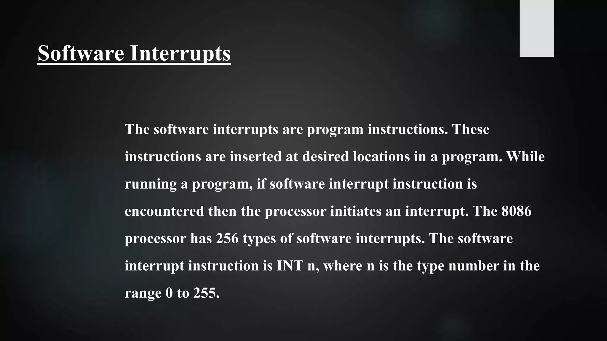 Software Interrupts
The software interrupts are program instructions. These
instructions are inserted at desired locations in a program. While
running a program, if software interrupt instruction is
encountered then the processor initiates an interrupt. The 8086
processor has 256 types of software interrupts. The software
interrupt instruction is INT n, where n is the type number in the
range 0 to 255.
 