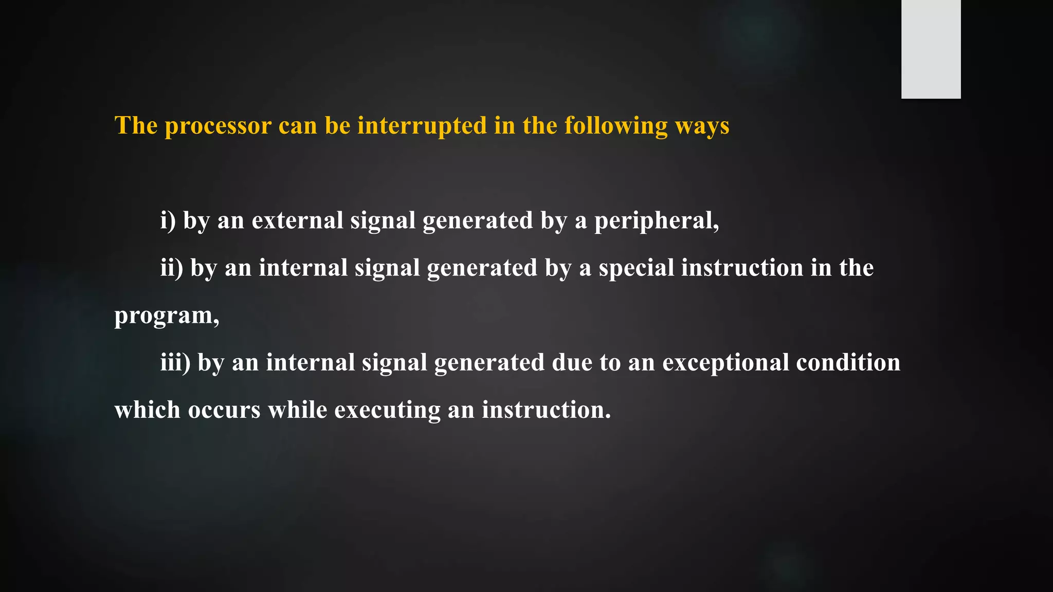 The processor can be interrupted in the following ways
i) by an external signal generated by a peripheral,
ii) by an internal signal generated by a special instruction in the
program,
iii) by an internal signal generated due to an exceptional condition
which occurs while executing an instruction.
 