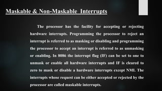 The processor has the facility for accepting or rejecting
hardware interrupts. Programming the processor to reject an
interrupt is referred to as masking or disabling and programming
the processor to accept an interrupt is referred to as unmasking
or enabling. In 8086 the interrupt flag (IF) can be set to one to
unmask or enable all hardware interrupts and IF is cleared to
zero to mask or disable a hardware interrupts except NMI. The
interrupts whose request can be either accepted or rejected by the
processor are called maskable interrupts.
Maskable & Non-Maskable Interrupts
 