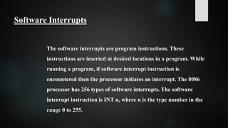 Software Interrupts
The software interrupts are program instructions. These
instructions are inserted at desired locations in a program. While
running a program, if software interrupt instruction is
encountered then the processor initiates an interrupt. The 8086
processor has 256 types of software interrupts. The software
interrupt instruction is INT n, where n is the type number in the
range 0 to 255.
 