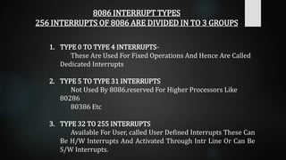 8086 INTERRUPT TYPES
256 INTERRUPTS OF 8086 ARE DIVIDED IN TO 3 GROUPS
1. TYPE 0 TO TYPE 4 INTERRUPTS-
These Are Used For Fixed Operations And Hence Are Called
Dedicated Interrupts
2. TYPE 5 TO TYPE 31 INTERRUPTS
Not Used By 8086,reserved For Higher Processors Like
80286
80386 Etc
3. TYPE 32 TO 255 INTERRUPTS
Available For User, called User Defined Interrupts These Can
Be H/W Interrupts And Activated Through Intr Line Or Can Be
S/W Interrupts.
 