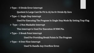 Type – 0 Divide Error Interrupt
Quotient Is Large Cant Be Fit In Al/Ax Or Divide By Zero
Type –1 Single Step Interrupt
Used For Executing The Program In Single Step Mode By Setting Trap Flag
 Type – 2 Non Maskable Interrupt
This Interrupt Is Used For Execution Of NMI Pin.
Type – 3 Break Point Interrupt
Used For Providing Break Points In The Program
Type – 4 Over Flow Interrupt
Used To Handle Any Overflow Error.
 