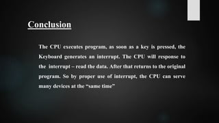 The CPU executes program, as soon as a key is pressed, the
Keyboard generates an interrupt. The CPU will response to
the interrupt – read the data. After that returns to the original
program. So by proper use of interrupt, the CPU can serve
many devices at the “same time”
Conclusion
 
