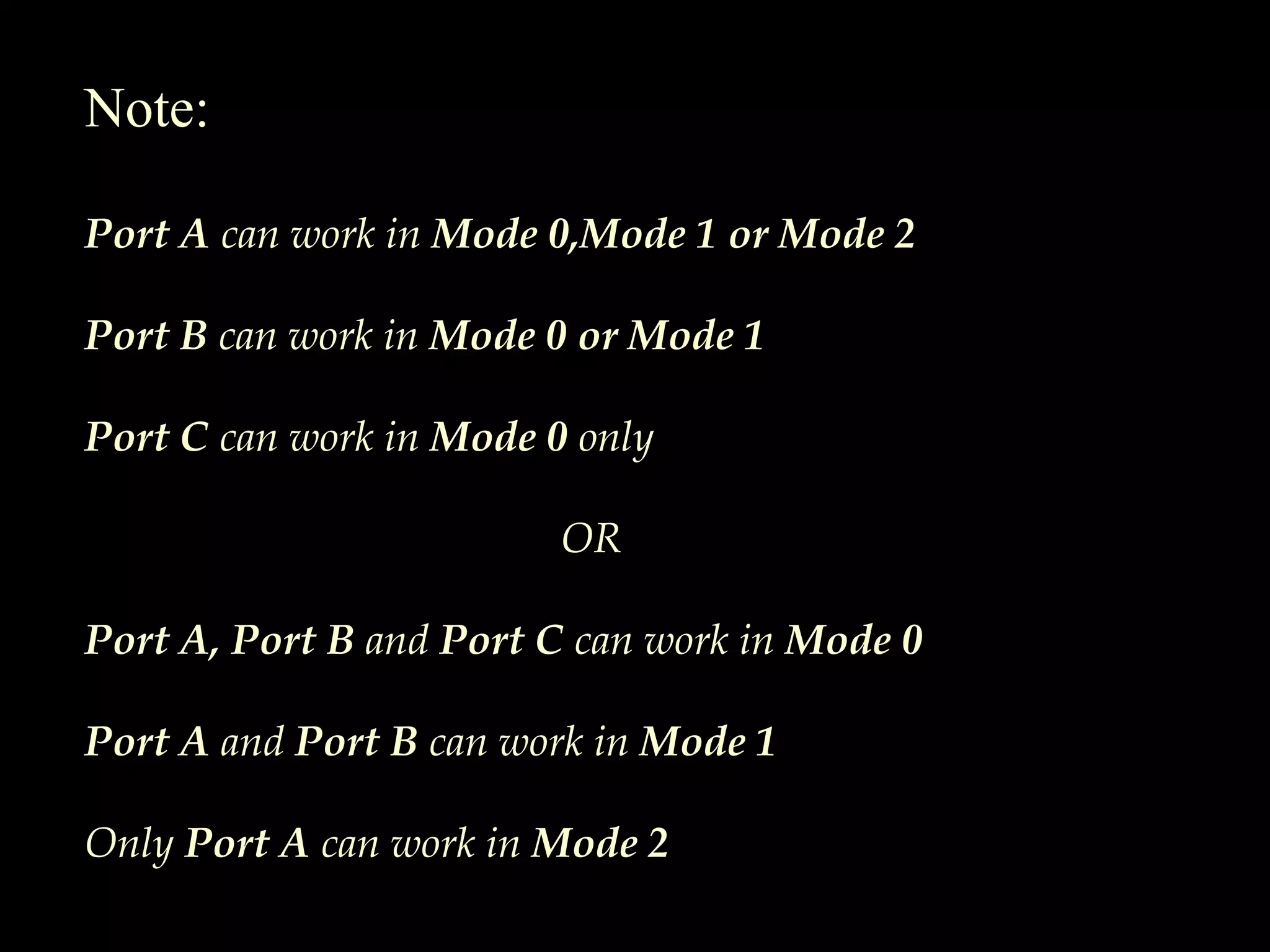Note:
Port A can work in Mode 0,Mode 1 or Mode 2
Port B can work in Mode 0 or Mode 1
Port C can work in Mode 0 only
OR
Port A, Port B and Port C can work in Mode 0
Port A and Port B can work in Mode 1
Only Port A can work in Mode 2
 