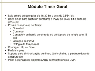 ORGANIZAÇÃO DE COMPUTADORES
Módulo Timer Geral
• Seis timers de uso geral de 16/32-bit e seis de 32/64-bit;
• Doze pinos para capturar, comparar e PWN de 16/32-bit e doze de
32/64-bit;
• Possui os módulos de Timer:
• One-shot
• Contínuo
• Contagem de borda de entrada ou de captura de tempo com 16
bits
• Geração de PWM
• Relógio de tempo real
• Contagem Up ou Down
• PWM simples
• Suporte para sincronização de timer, daisy-chains, e parando durante
a depuração
• Pode desencadear amostras ADC ou transferências DMA
 