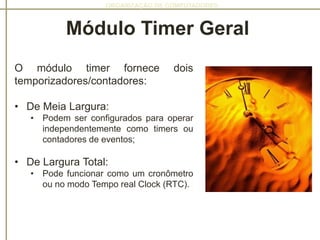 ORGANIZAÇÃO DE COMPUTADORES
O módulo timer fornece dois
temporizadores/contadores:
• De Meia Largura:
• Podem ser configurados para operar
independentemente como timers ou
contadores de eventos;
• De Largura Total:
• Pode funcionar como um cronômetro
ou no modo Tempo real Clock (RTC).
Módulo Timer Geral
 