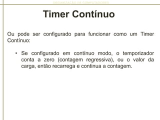 ORGANIZAÇÃO DE COMPUTADORES
Ou pode ser configurado para funcionar como um Timer
Contínuo:
• Se configurado em contínuo modo, o temporizador
conta a zero (contagem regressiva), ou o valor da
carga, então recarrega e continua a contagem.
Timer Contínuo
 