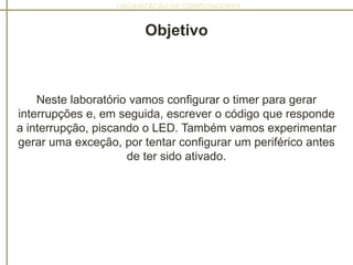 ORGANIZAÇÃO DE COMPUTADORES
Objetivo
Neste laboratório vamos configurar o timer para gerar
interrupções e, em seguida, escrever o código que responde
a interrupção, piscando o LED. Também vamos experimentar
gerar uma exceção, por tentar configurar um periférico antes
de ter sido ativado.
 
