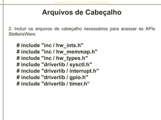 ORGANIZAÇÃO DE COMPUTADORES
Arquivos de Cabeçalho
2. Incluir os arquivos de cabeçalho necessários para acessar as APIs
StellarisWare:
# include "inc / hw_ints.h"
# include "inc / hw_memmap.h"
# include "inc / hw_types.h"
# include "driverlib / sysctl.h"
# include "driverlib / interrupt.h"
# include "driverlib / gpio.h"
# include "driverlib / timer.h“
 