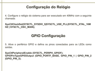ORGANIZAÇÃO DE COMPUTADORES
Configuração do Relógio
4. Configure o relógio do sistema para ser executado em 40MHz com a seguinte
chamada:
SysCtlClockSet(SYSCTL_SYSDIV_5|SYSCTL_USE_PLL|SYSCTL_XTAL_16M
HZ | SYSCTL_OSC_MAIN);
GPIO Configuração
5. Ative o periférico GPIO e defina os pinos conectados para os LEDs como
saídas.
SysCtlPeripheralEnable (SYSCTL_PERIPH_GPIOF);
GPIOPinTypeGPIOOutput (GPIO_PORTF_BASE, GPIO_PIN_1 | GPIO_PIN_2
|GPIO_PIN_3);
 