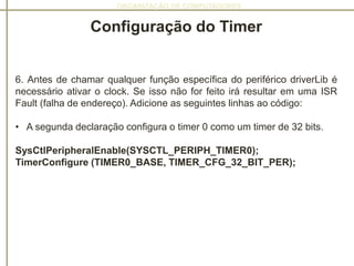 ORGANIZAÇÃO DE COMPUTADORES
Configuração do Timer
6. Antes de chamar qualquer função específica do periférico driverLib é
necessário ativar o clock. Se isso não for feito irá resultar em uma ISR
Fault (falha de endereço). Adicione as seguintes linhas ao código:
• A segunda declaração configura o timer 0 como um timer de 32 bits.
SysCtlPeripheralEnable(SYSCTL_PERIPH_TIMER0);
TimerConfigure (TIMER0_BASE, TIMER_CFG_32_BIT_PER);
 