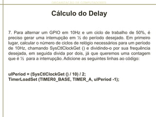 ORGANIZAÇÃO DE COMPUTADORES
Cálculo do Delay
7. Para alternar um GPIO em 10Hz e um ciclo de trabalho de 50%, é
preciso gerar uma interrupção em ½ do período desejado. Em primeiro
lugar, calcular o número de ciclos de relógio necessários para um período
de 10Hz, chamando SysCtlClockGet () e dividindo-o por sua frequência
desejada, em seguida divida por dois, já que queremos uma contagem
que é ½ para a interrupção. Adicione as seguintes linhas ao código:
ulPeriod = (SysCtlClockGet () / 10) / 2;
TimerLoadSet (TIMER0_BASE, TIMER_A, ulPeriod -1);
 
