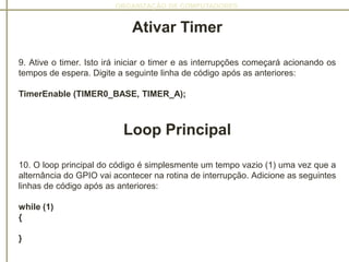 ORGANIZAÇÃO DE COMPUTADORES
Ativar Timer
9. Ative o timer. Isto irá iniciar o timer e as interrupções começará acionando os
tempos de espera. Digite a seguinte linha de código após as anteriores:
TimerEnable (TIMER0_BASE, TIMER_A);
Loop Principal
10. O loop principal do código é simplesmente um tempo vazio (1) uma vez que a
alternância do GPIO vai acontecer na rotina de interrupção. Adicione as seguintes
linhas de código após as anteriores:
while (1)
{
}
 