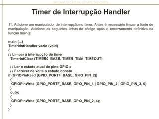 ORGANIZAÇÃO DE COMPUTADORES
Timer de Interrupção Handler
11. Adicione um manipulador de interrupção no timer. Antes é necessário limpar a fonte de
manipulação. Adicione as seguintes linhas de código após o encerramento definitivo da
função main():
main (...)
Timer0IntHandler vazio (void)
{
/ / Limpar a interrupção do timer
TimerIntClear (TIMER0_BASE, TIMER_TIMA_TIMEOUT);
/ / Ler o estado atual do pino GPIO e
/ / Escrever de volta o estado oposto
if (GPIOPinRead (GPIO_PORTF_BASE, GPIO_PIN_2))
{
GPIOPinWrite (GPIO_PORTF_BASE, GPIO_PIN_1 | GPIO_PIN_2 | GPIO_PIN_3, 0);
}
outro
{
GPIOPinWrite (GPIO_PORTF_BASE, GPIO_PIN_2, 4);
}
}
 