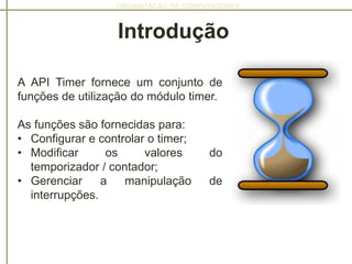 ORGANIZAÇÃO DE COMPUTADORES
A API Timer fornece um conjunto de
funções de utilização do módulo timer.
As funções são fornecidas para:
• Configurar e controlar o timer;
• Modificar os valores do
temporizador / contador;
• Gerenciar a manipulação de
interrupções.
Introdução
 