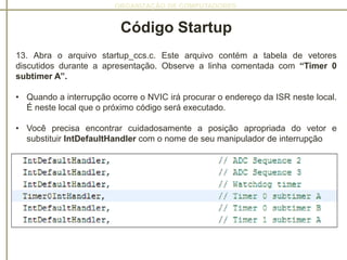 ORGANIZAÇÃO DE COMPUTADORES
Código Startup
13. Abra o arquivo startup_ccs.c. Este arquivo contém a tabela de vetores
discutidos durante a apresentação. Observe a linha comentada com “Timer 0
subtimer A”.
• Quando a interrupção ocorre o NVIC irá procurar o endereço da ISR neste local.
É neste local que o próximo código será executado.
• Você precisa encontrar cuidadosamente a posição apropriada do vetor e
substituir IntDefaultHandler com o nome de seu manipulador de interrupção
 