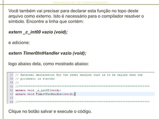 ORGANIZAÇÃO DE COMPUTADORES
Você também vai precisar para declarar esta função no topo deste
arquivo como externo. Isto é necessário para o compilador resolver o
símbolo. Encontre a linha que contém:
extern _c_int00 vazio (void);
e adicione:
extern Timer0IntHandler vazio (void);
logo abaixo dela, como mostrado abaixo:
Clique no botão salvar e execute o código.
 