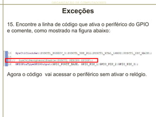 ORGANIZAÇÃO DE COMPUTADORES
Exceções
15. Encontre a linha de código que ativa o periférico do GPIO
e comente, como mostrado na figura abaixo::
Agora o código vai acessar o periférico sem ativar o relógio.
 