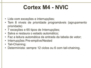 ORGANIZAÇÃO DE COMPUTADORES
• Lida com exceções e interrupções;
• Tem 8 níveis de prioridade programáveis​​ (agrupamento
prioridade)
• 7 exceções e 65 tipos de Interrupções;
• Salva e restaura o estado automático;
• Faz a leitura automática da entrada da tabela de vetor;
• Interrupções Pre-emptive/Nested
• Tail-Chaining;
• Determinista: sempre 12 ciclos ou 6 com tail-chaining.
Cortex M4 - NVIC
 