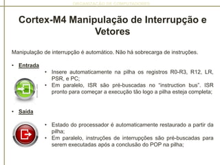 ORGANIZAÇÃO DE COMPUTADORES
Cortex-M4 Manipulação de Interrupção e
Vetores
Manipulação de interrupção é automático. Não há sobrecarga de instruções.
• Entrada
• Insere automaticamente na pilha os registros R0-R3, R12, LR,
PSR, e PC;
• Em paralelo, ISR são pré-buscadas no “instruction bus”. ISR
pronto para começar a execução tão logo a pilha esteja completa;
• Saída
• Estado do processador é automaticamente restaurado a partir da
pilha;
• Em paralelo, instruções de interrupções são pré-buscadas para
serem executadas após a conclusão do POP na pilha;
 