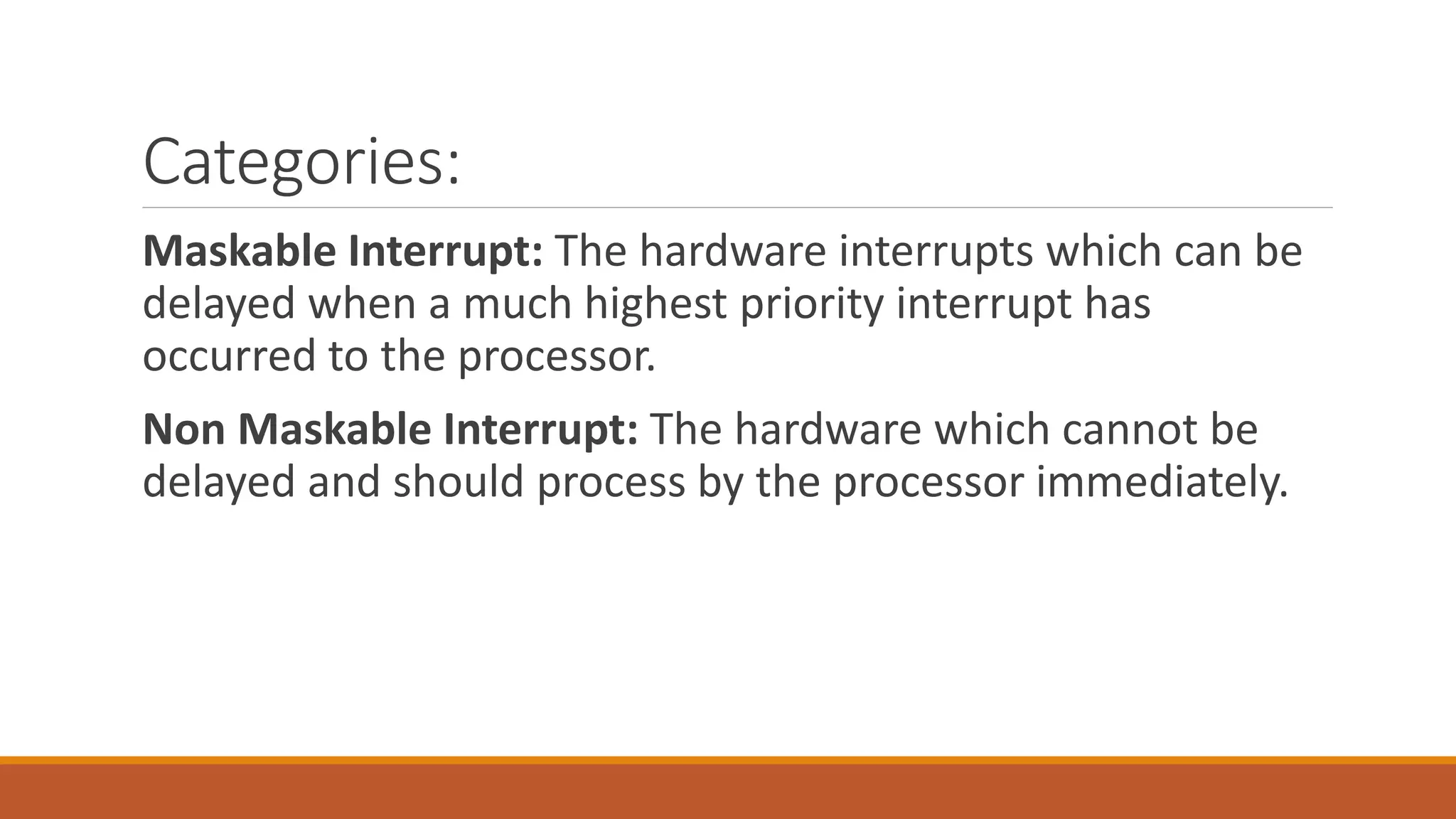 Categories:
Maskable Interrupt: The hardware interrupts which can be
delayed when a much highest priority interrupt has
occurred to the processor.
Non Maskable Interrupt: The hardware which cannot be
delayed and should process by the processor immediately.
 