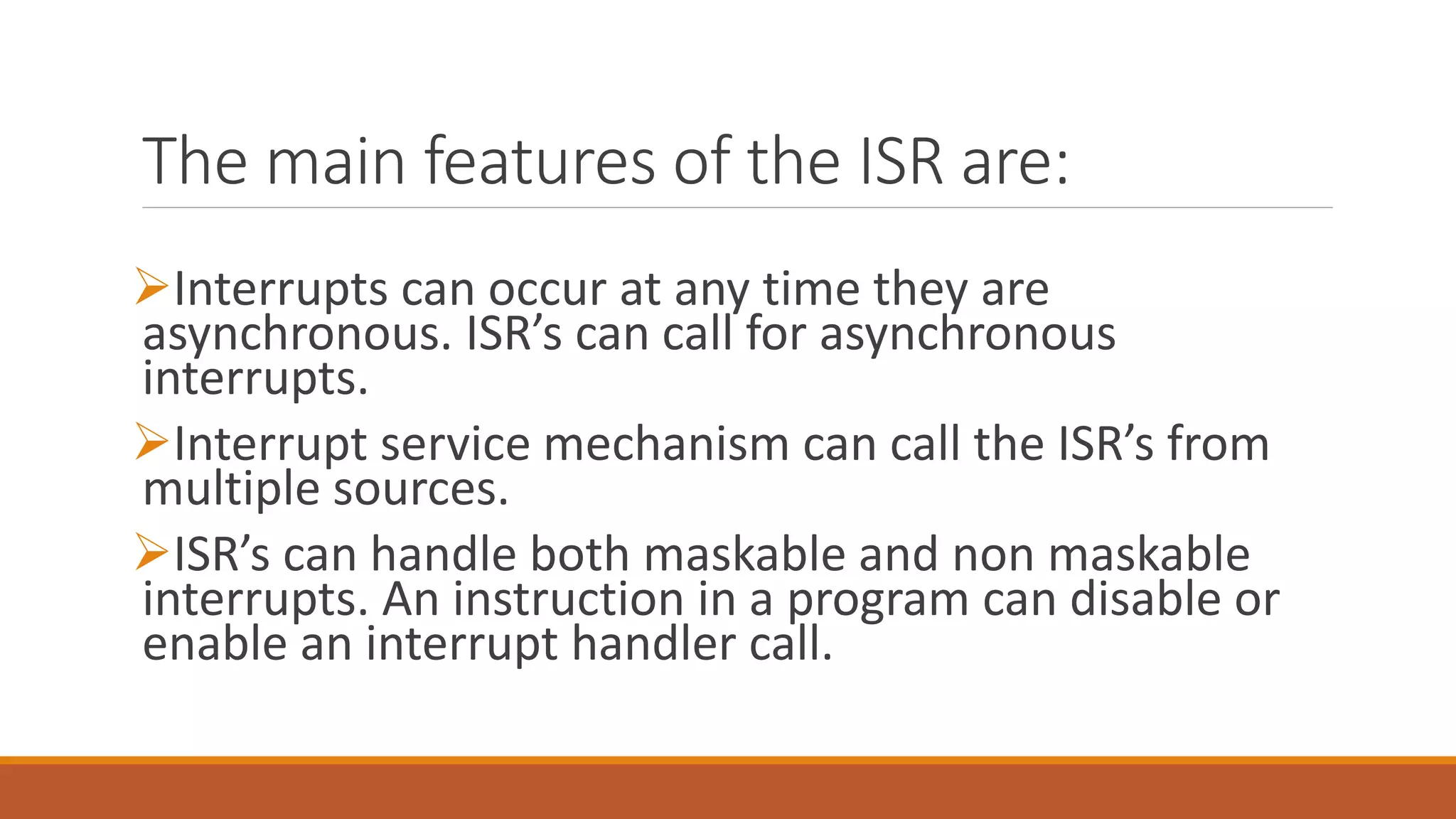 The main features of the ISR are:
Interrupts can occur at any time they are
asynchronous. ISR’s can call for asynchronous
interrupts.
Interrupt service mechanism can call the ISR’s from
multiple sources.
ISR’s can handle both maskable and non maskable
interrupts. An instruction in a program can disable or
enable an interrupt handler call.
 