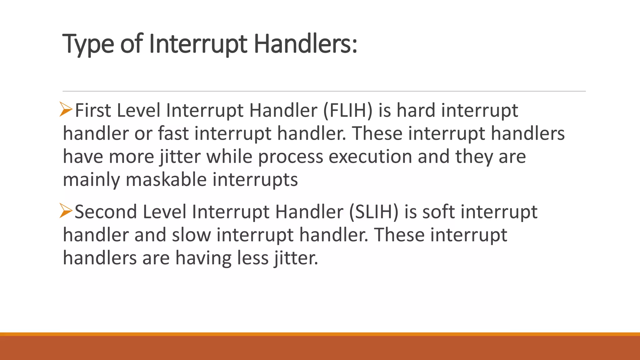 Type of Interrupt Handlers:
First Level Interrupt Handler (FLIH) is hard interrupt
handler or fast interrupt handler. These interrupt handlers
have more jitter while process execution and they are
mainly maskable interrupts
Second Level Interrupt Handler (SLIH) is soft interrupt
handler and slow interrupt handler. These interrupt
handlers are having less jitter.
 