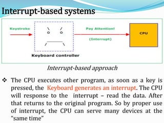 Interrupt-based approach
Interrupt-based systems
 The CPU executes other program, as soon as a key is
pressed, the Keyboard generates an interrupt. The CPU
will response to the interrupt – read the data. After
that returns to the original program. So by proper use
of interrupt, the CPU can serve many devices at the
“same time”
 