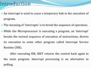 Introduction
 An interrupt is used to cause a temporary halt in the execution of
program.
 The meaning of ‘interrupts’ is to break the sequence of operation.
 While the Microprocessor is executing a program, an ‘interrupt’
breaks the normal sequence of execution of instructions, diverts
its execution to some other program called Interrupt Service
Routine (ISR).
After executing ISR, IRET returns the control back again to
the main program. Interrupt processing is an alternative to
polling.
 
