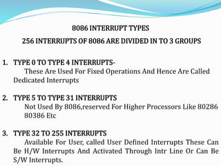 8086 INTERRUPT TYPES
256 INTERRUPTS OF 8086 ARE DIVIDED IN TO 3 GROUPS
1. TYPE 0 TO TYPE 4 INTERRUPTS-
These Are Used For Fixed Operations And Hence Are Called
Dedicated Interrupts
2. TYPE 5 TO TYPE 31 INTERRUPTS
Not Used By 8086,reserved For Higher Processors Like 80286
80386 Etc
3. TYPE 32 TO 255 INTERRUPTS
Available For User, called User Defined Interrupts These Can
Be H/W Interrupts And Activated Through Intr Line Or Can Be
S/W Interrupts.
 